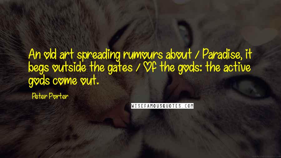 Peter Porter Quotes: An old art spreading rumours about / Paradise, it begs outside the gates / Of the gods: the active gods come out.