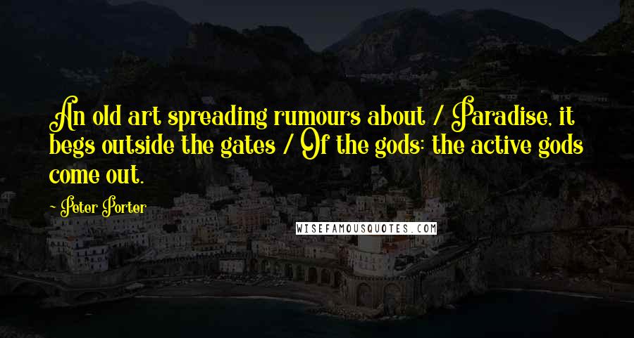 Peter Porter Quotes: An old art spreading rumours about / Paradise, it begs outside the gates / Of the gods: the active gods come out.