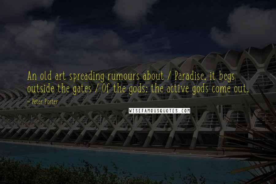 Peter Porter Quotes: An old art spreading rumours about / Paradise, it begs outside the gates / Of the gods: the active gods come out.