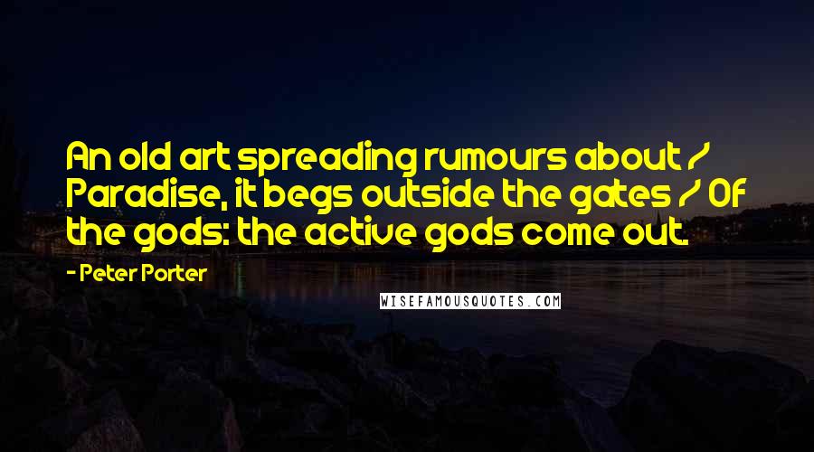 Peter Porter Quotes: An old art spreading rumours about / Paradise, it begs outside the gates / Of the gods: the active gods come out.