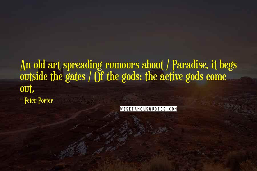 Peter Porter Quotes: An old art spreading rumours about / Paradise, it begs outside the gates / Of the gods: the active gods come out.