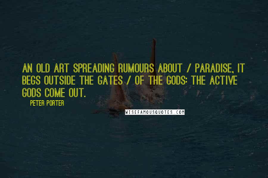 Peter Porter Quotes: An old art spreading rumours about / Paradise, it begs outside the gates / Of the gods: the active gods come out.