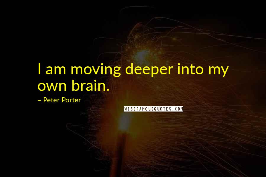 Peter Porter Quotes: I am moving deeper into my own brain.