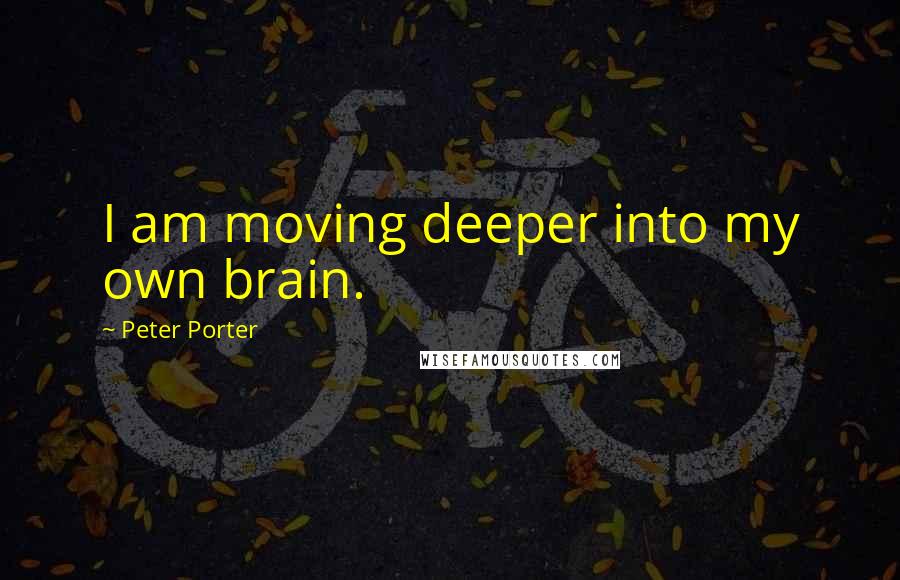 Peter Porter Quotes: I am moving deeper into my own brain.