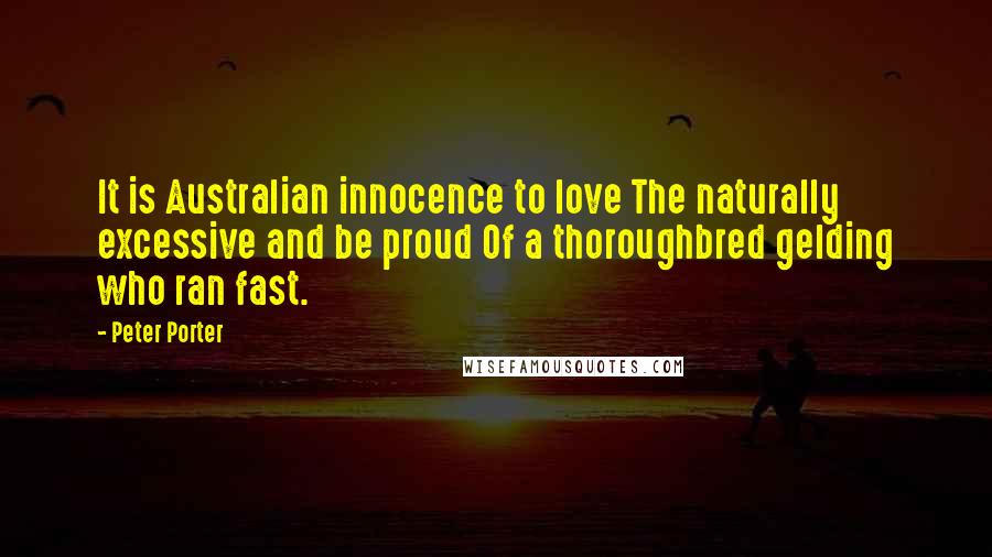 Peter Porter Quotes: It is Australian innocence to love The naturally excessive and be proud Of a thoroughbred gelding who ran fast.