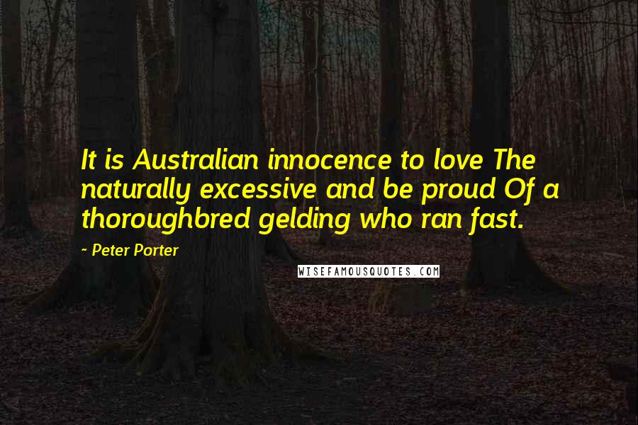 Peter Porter Quotes: It is Australian innocence to love The naturally excessive and be proud Of a thoroughbred gelding who ran fast.