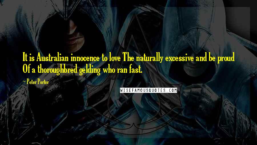 Peter Porter Quotes: It is Australian innocence to love The naturally excessive and be proud Of a thoroughbred gelding who ran fast.