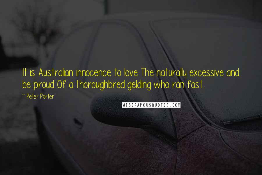 Peter Porter Quotes: It is Australian innocence to love The naturally excessive and be proud Of a thoroughbred gelding who ran fast.