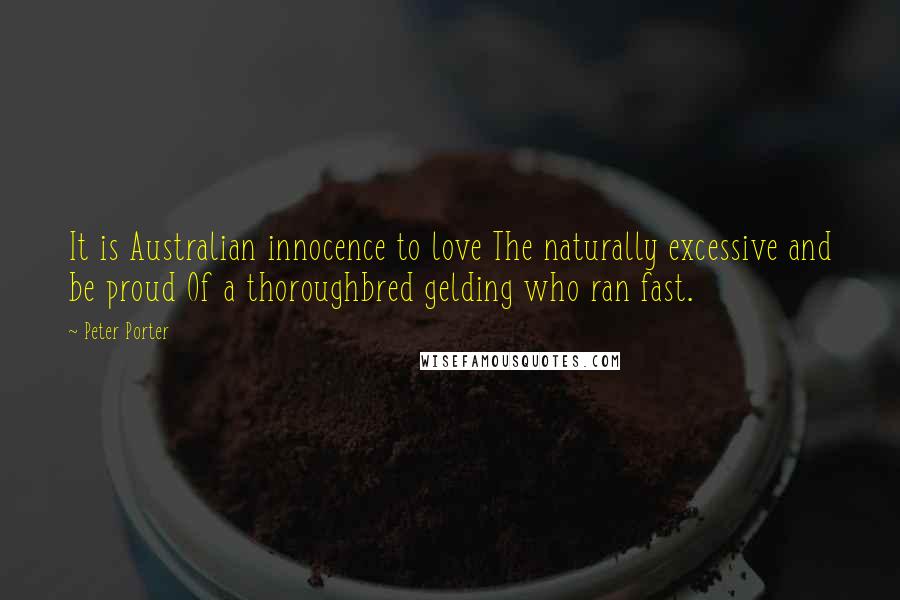 Peter Porter Quotes: It is Australian innocence to love The naturally excessive and be proud Of a thoroughbred gelding who ran fast.