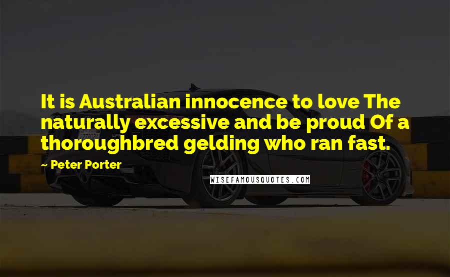 Peter Porter Quotes: It is Australian innocence to love The naturally excessive and be proud Of a thoroughbred gelding who ran fast.