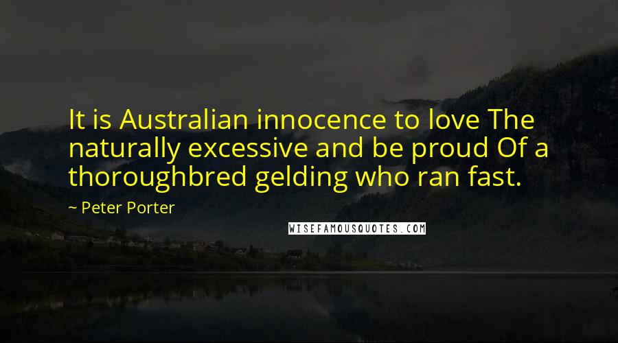 Peter Porter Quotes: It is Australian innocence to love The naturally excessive and be proud Of a thoroughbred gelding who ran fast.