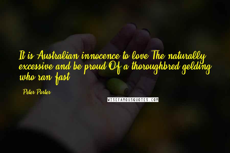 Peter Porter Quotes: It is Australian innocence to love The naturally excessive and be proud Of a thoroughbred gelding who ran fast.