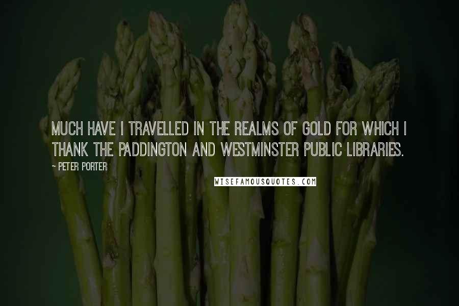 Peter Porter Quotes: Much have I travelled in the realms of gold for which I thank the Paddington and Westminster Public Libraries.