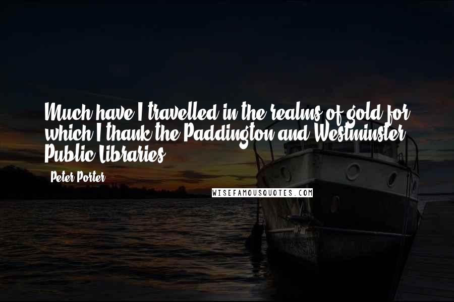 Peter Porter Quotes: Much have I travelled in the realms of gold for which I thank the Paddington and Westminster Public Libraries.