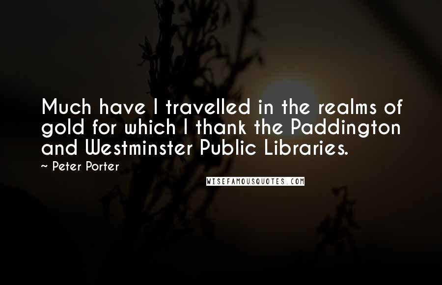 Peter Porter Quotes: Much have I travelled in the realms of gold for which I thank the Paddington and Westminster Public Libraries.