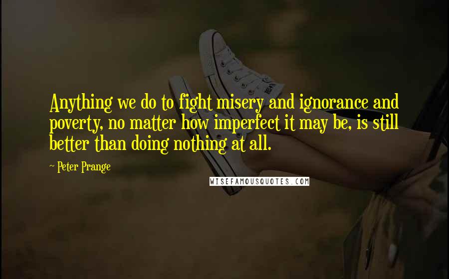 Peter Prange Quotes: Anything we do to fight misery and ignorance and poverty, no matter how imperfect it may be, is still better than doing nothing at all.