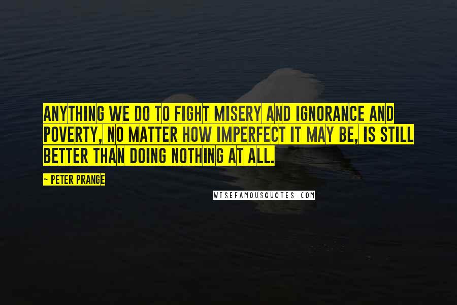 Peter Prange Quotes: Anything we do to fight misery and ignorance and poverty, no matter how imperfect it may be, is still better than doing nothing at all.