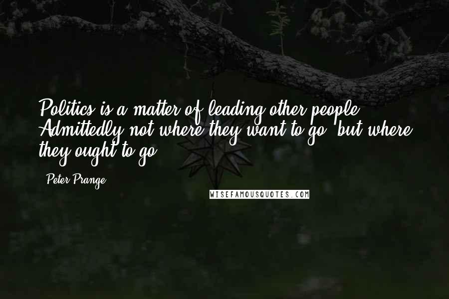 Peter Prange Quotes: Politics is a matter of leading other people. Admittedly not where they want to go, but where they ought to go.