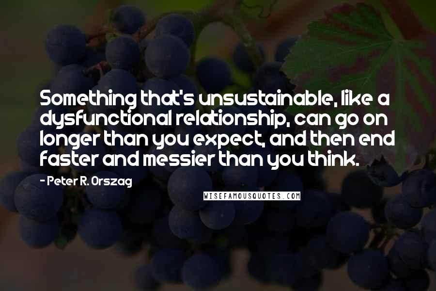 Peter R. Orszag Quotes: Something that's unsustainable, like a dysfunctional relationship, can go on longer than you expect, and then end faster and messier than you think.