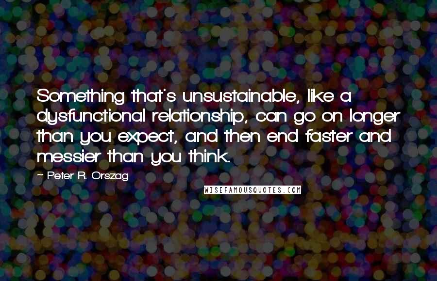 Peter R. Orszag Quotes: Something that's unsustainable, like a dysfunctional relationship, can go on longer than you expect, and then end faster and messier than you think.