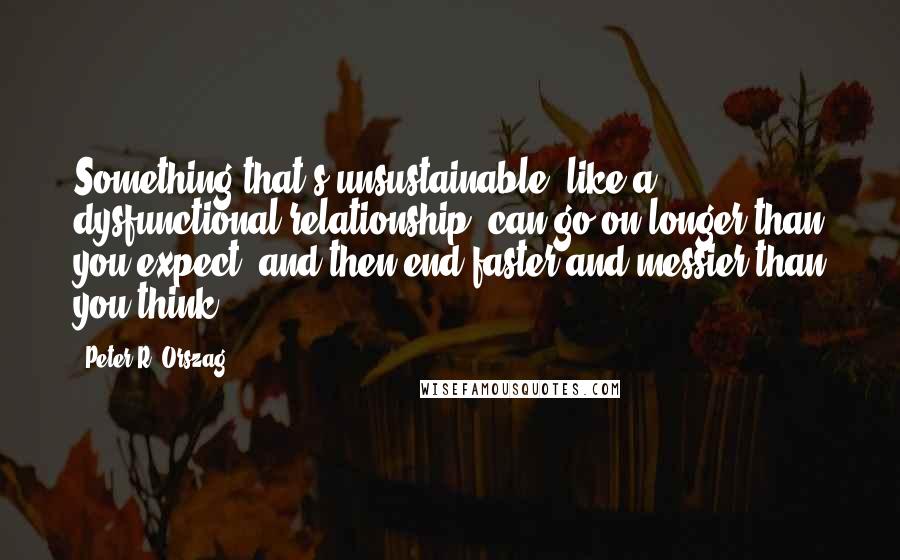 Peter R. Orszag Quotes: Something that's unsustainable, like a dysfunctional relationship, can go on longer than you expect, and then end faster and messier than you think.