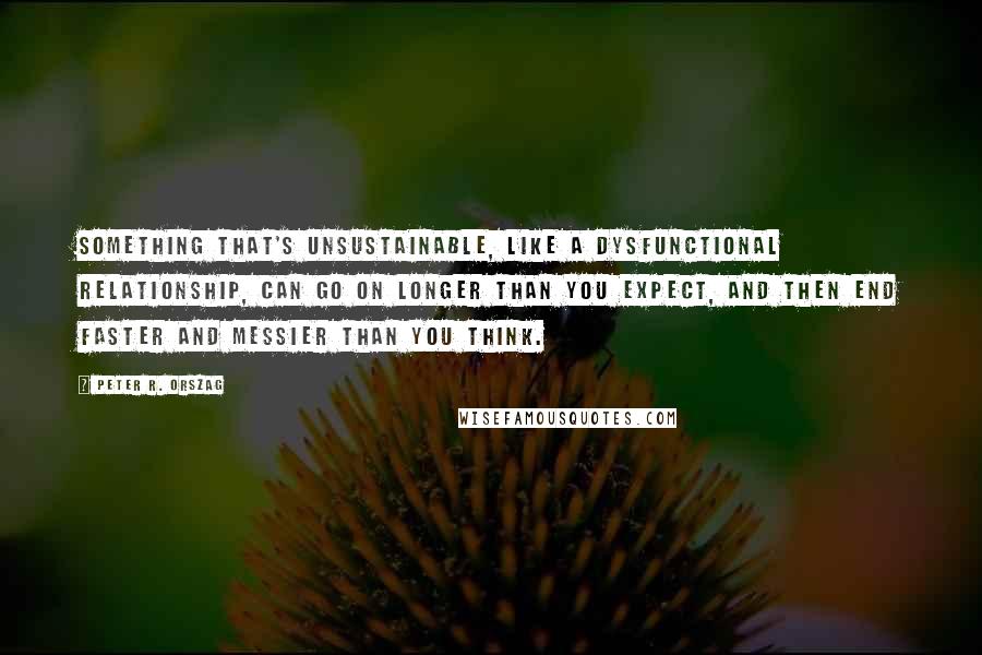 Peter R. Orszag Quotes: Something that's unsustainable, like a dysfunctional relationship, can go on longer than you expect, and then end faster and messier than you think.