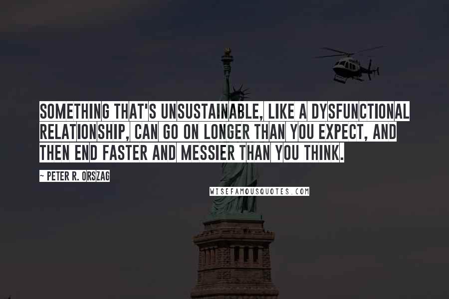 Peter R. Orszag Quotes: Something that's unsustainable, like a dysfunctional relationship, can go on longer than you expect, and then end faster and messier than you think.