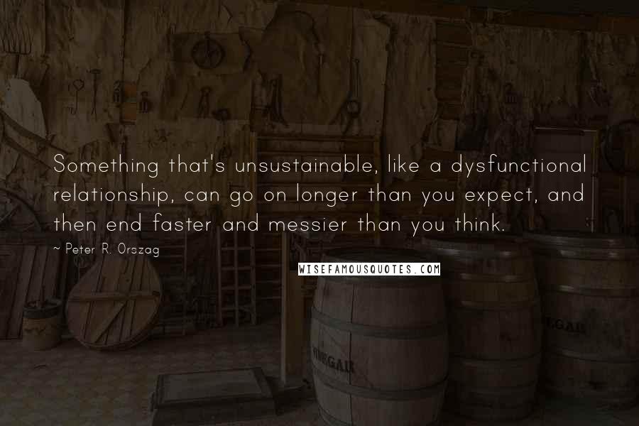 Peter R. Orszag Quotes: Something that's unsustainable, like a dysfunctional relationship, can go on longer than you expect, and then end faster and messier than you think.