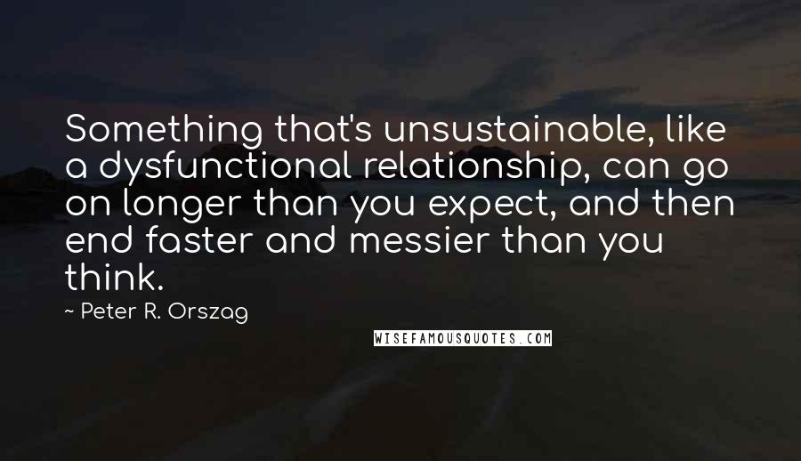 Peter R. Orszag Quotes: Something that's unsustainable, like a dysfunctional relationship, can go on longer than you expect, and then end faster and messier than you think.