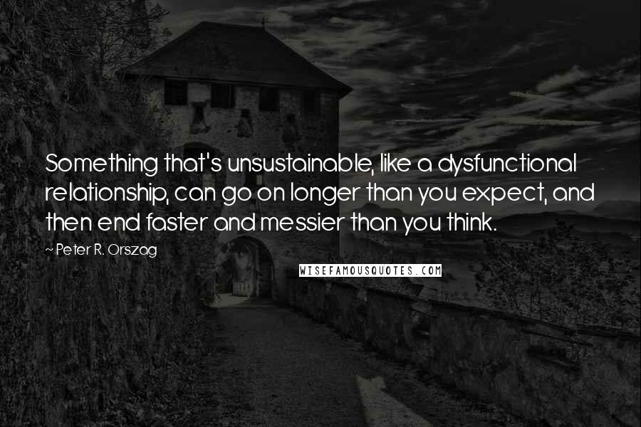 Peter R. Orszag Quotes: Something that's unsustainable, like a dysfunctional relationship, can go on longer than you expect, and then end faster and messier than you think.