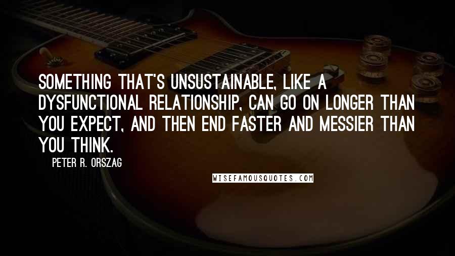 Peter R. Orszag Quotes: Something that's unsustainable, like a dysfunctional relationship, can go on longer than you expect, and then end faster and messier than you think.