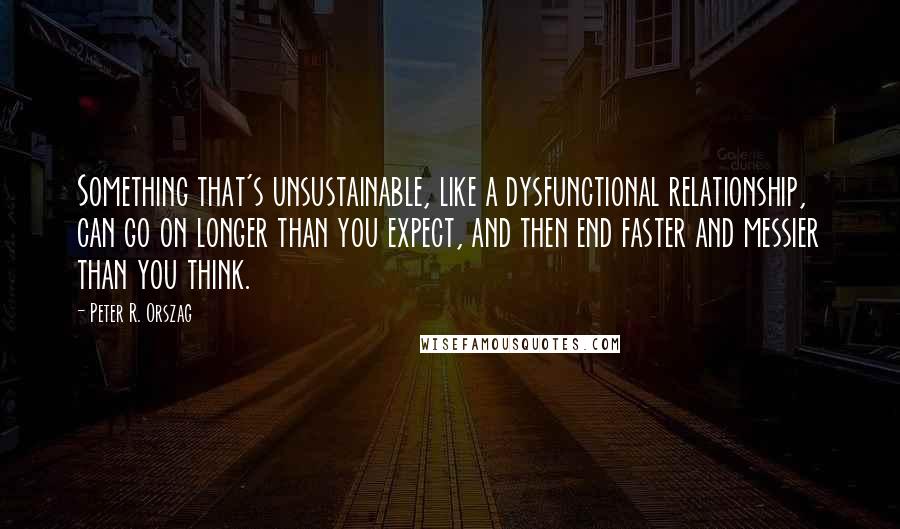 Peter R. Orszag Quotes: Something that's unsustainable, like a dysfunctional relationship, can go on longer than you expect, and then end faster and messier than you think.