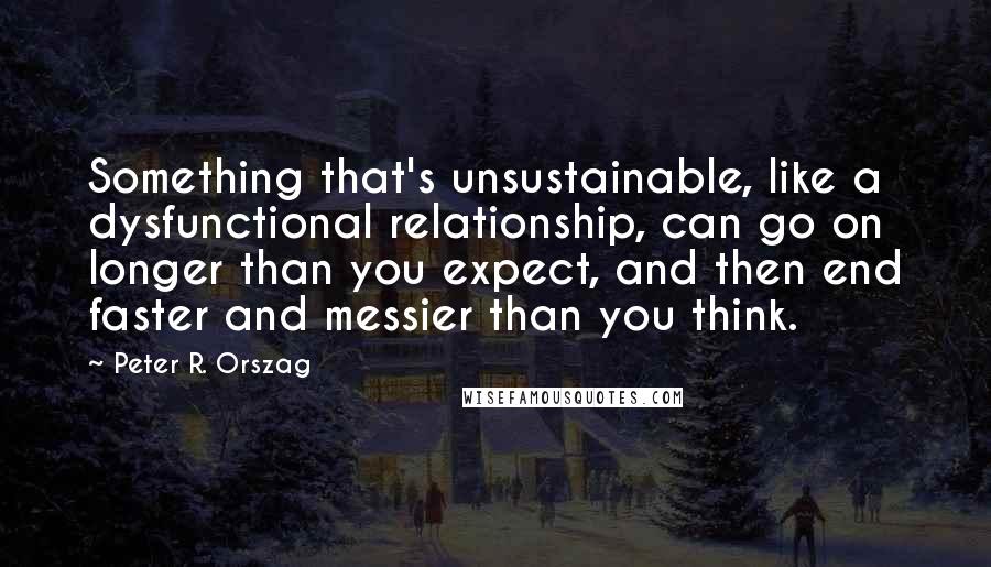 Peter R. Orszag Quotes: Something that's unsustainable, like a dysfunctional relationship, can go on longer than you expect, and then end faster and messier than you think.