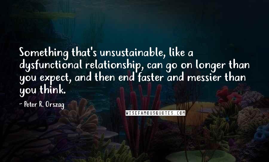 Peter R. Orszag Quotes: Something that's unsustainable, like a dysfunctional relationship, can go on longer than you expect, and then end faster and messier than you think.