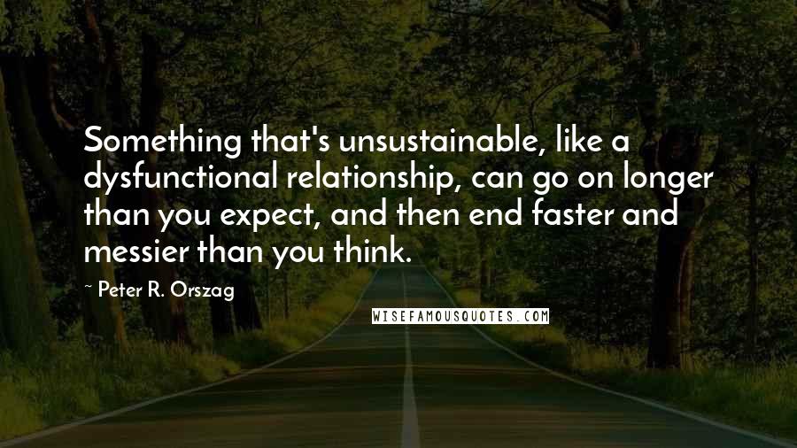 Peter R. Orszag Quotes: Something that's unsustainable, like a dysfunctional relationship, can go on longer than you expect, and then end faster and messier than you think.