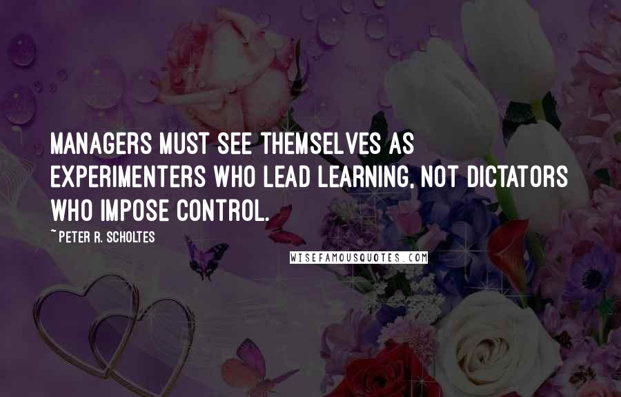 Peter R. Scholtes Quotes: Managers must see themselves as experimenters who lead learning, not dictators who impose control.