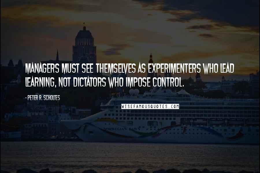 Peter R. Scholtes Quotes: Managers must see themselves as experimenters who lead learning, not dictators who impose control.