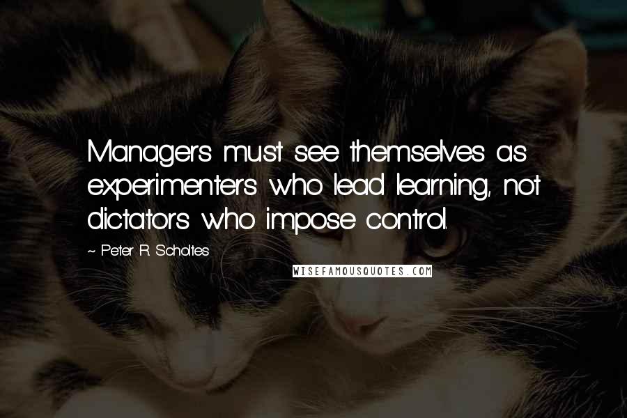 Peter R. Scholtes Quotes: Managers must see themselves as experimenters who lead learning, not dictators who impose control.