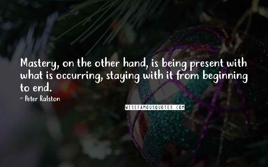 Peter Ralston Quotes: Mastery, on the other hand, is being present with what is occurring, staying with it from beginning to end.