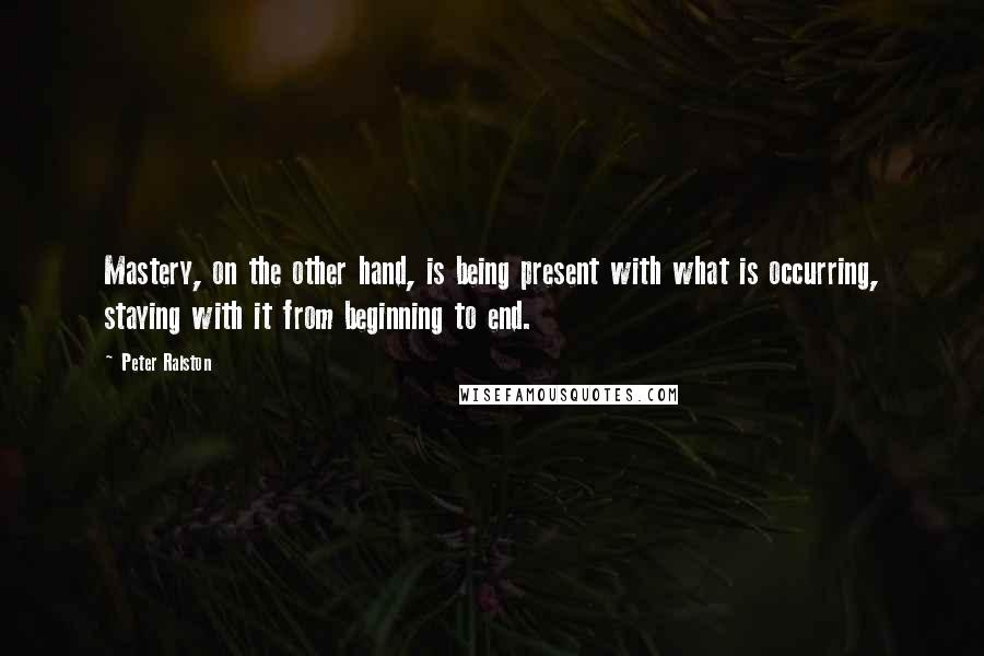 Peter Ralston Quotes: Mastery, on the other hand, is being present with what is occurring, staying with it from beginning to end.