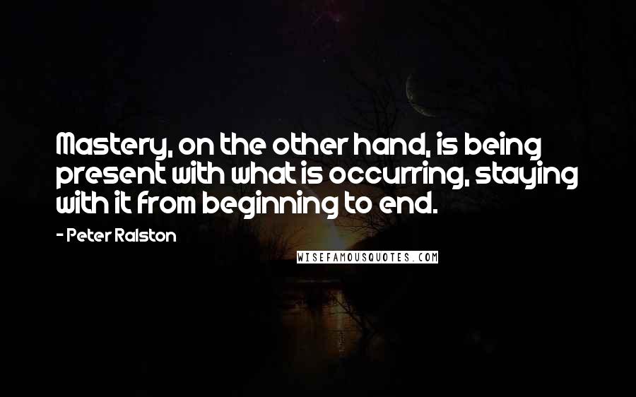 Peter Ralston Quotes: Mastery, on the other hand, is being present with what is occurring, staying with it from beginning to end.