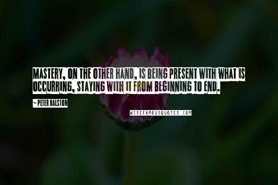 Peter Ralston Quotes: Mastery, on the other hand, is being present with what is occurring, staying with it from beginning to end.
