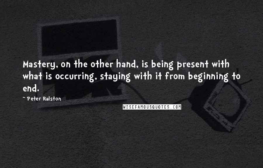 Peter Ralston Quotes: Mastery, on the other hand, is being present with what is occurring, staying with it from beginning to end.