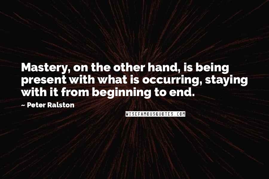 Peter Ralston Quotes: Mastery, on the other hand, is being present with what is occurring, staying with it from beginning to end.