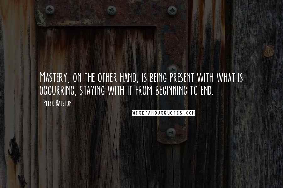 Peter Ralston Quotes: Mastery, on the other hand, is being present with what is occurring, staying with it from beginning to end.