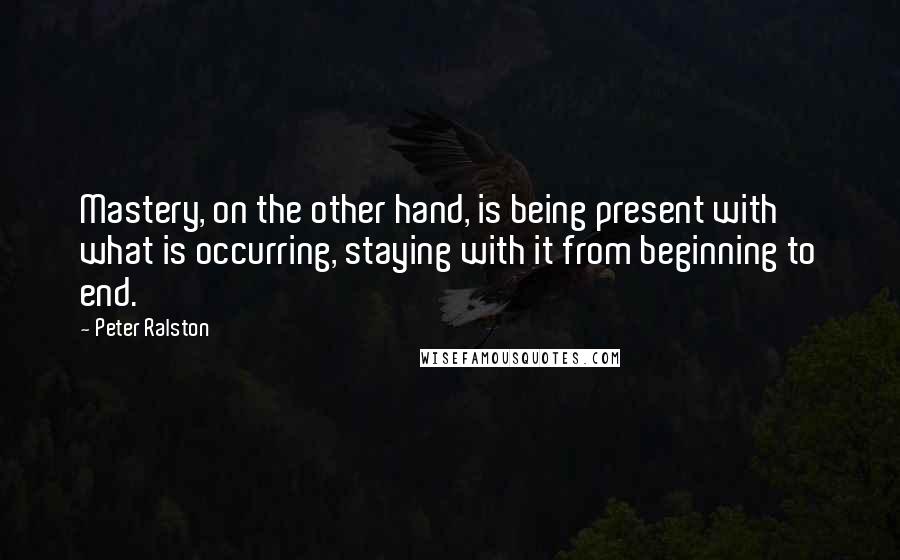 Peter Ralston Quotes: Mastery, on the other hand, is being present with what is occurring, staying with it from beginning to end.