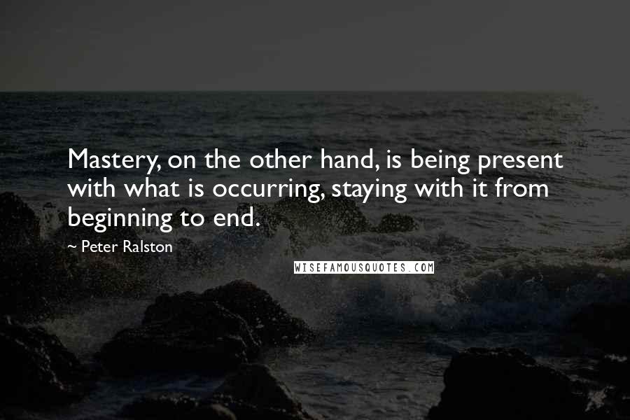 Peter Ralston Quotes: Mastery, on the other hand, is being present with what is occurring, staying with it from beginning to end.