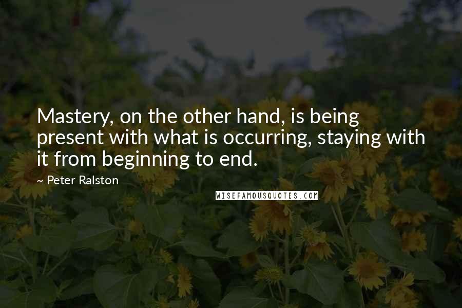 Peter Ralston Quotes: Mastery, on the other hand, is being present with what is occurring, staying with it from beginning to end.
