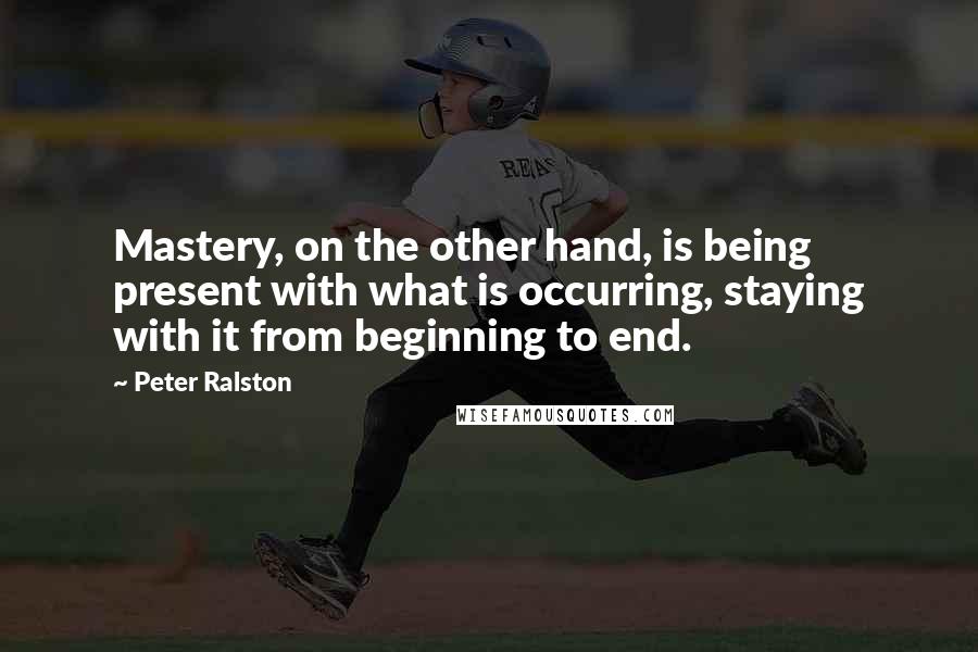 Peter Ralston Quotes: Mastery, on the other hand, is being present with what is occurring, staying with it from beginning to end.