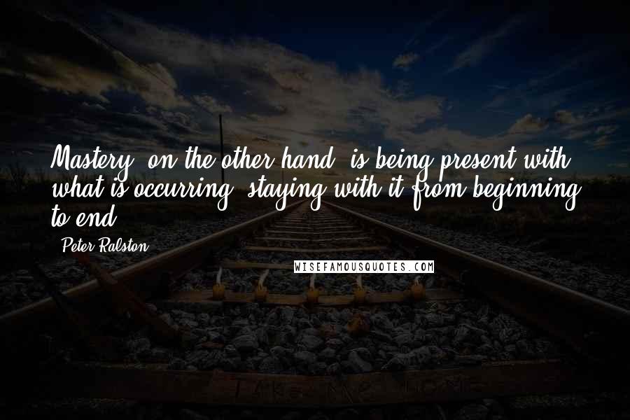 Peter Ralston Quotes: Mastery, on the other hand, is being present with what is occurring, staying with it from beginning to end.